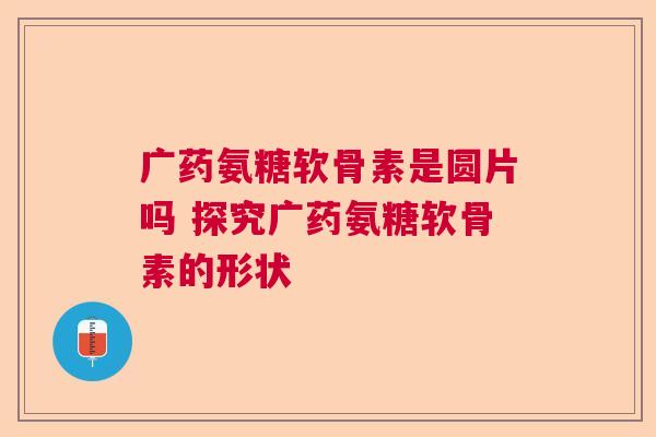 广药氨糖软骨素是圆片吗 探究广药氨糖软骨素的形状