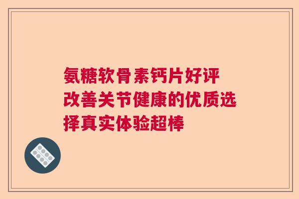 氨糖软骨素钙片好评 改善关节健康的优质选择真实体验超棒