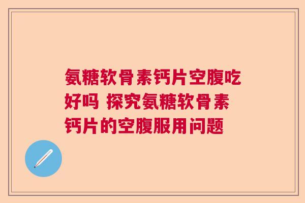 氨糖软骨素钙片空腹吃好吗 探究氨糖软骨素钙片的空腹服用问题