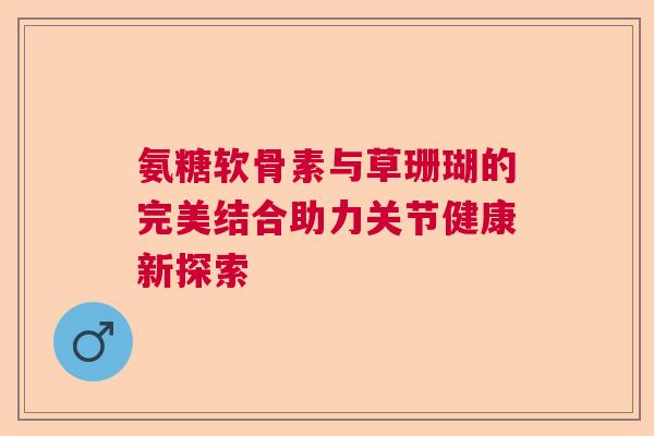 氨糖软骨素与草珊瑚的完美结合助力关节健康新探索