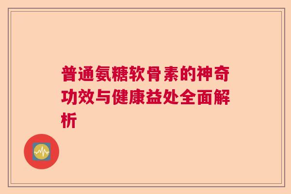 普通氨糖软骨素的神奇功效与健康益处全面解析 普通氨糖软骨素的神奇功效与健康益处全面解析