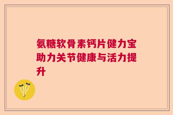 氨糖软骨素钙片健力宝助力关节健康与活力提升