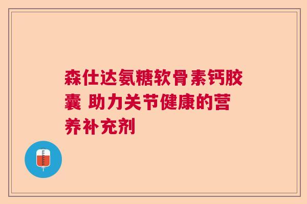 森仕达氨糖软骨素钙胶囊 助力关节健康的营养补充剂