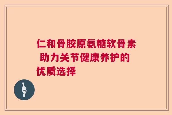 仁和骨胶原氨糖软骨素 助力关节健康养护的优质选择