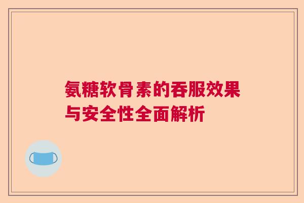 氨糖软骨素的吞服效果与安全性全面解析 氨糖软骨素的吞服效果与安全性全面解析