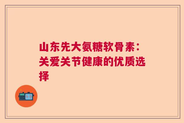 山东先大氨糖软骨素:关爱关节健康的优质选择