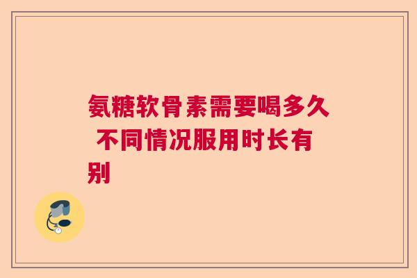 氨糖软骨素需要喝多久 不同情况服用时长有别