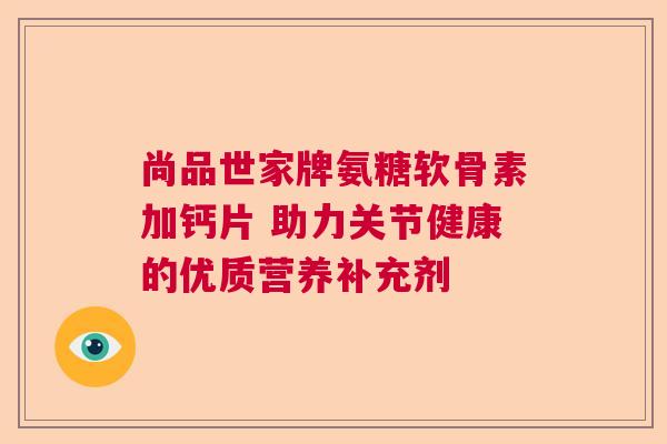 尚品世家牌氨糖软骨素加钙片 助力关节健康的优质营养补充剂