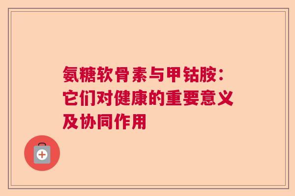 氨糖软骨素与甲钴胺:它们对健康的重要意义及协同作用 氨糖软骨素与甲钴胺:它们对健康的重要意义及协同作用