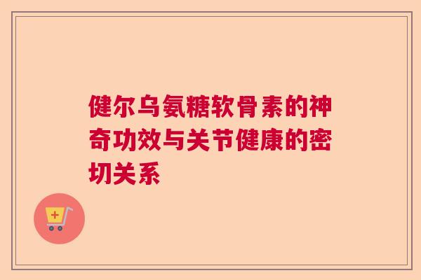 健尔乌氨糖软骨素的神奇功效与关节健康的密切关系 健尔乌氨糖软骨素的神奇功效与关节健康的密切关系