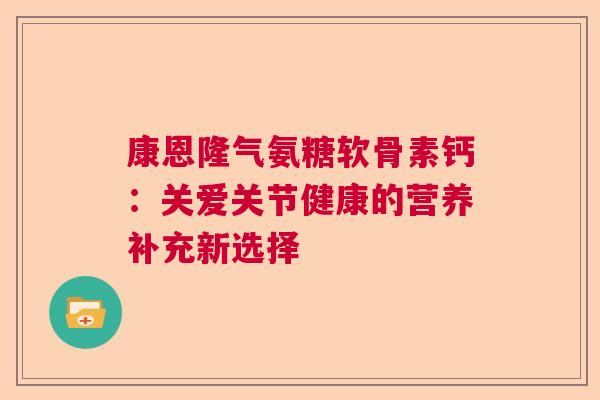 康恩隆气氨糖软骨素钙:关爱关节健康的营养补充新选择 康恩隆气氨糖软骨素钙:关爱关节健康的营养补充新选择