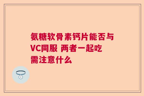 氨糖软骨素钙片能否与VC同服 两者一起吃需注意什么
