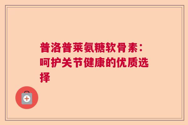普洛普莱氨糖软骨素:呵护关节健康的优质选择 普洛普莱氨糖软骨素:呵护关节健康的优质选择