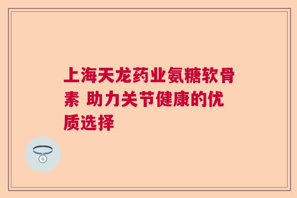 上海天龙药业氨糖软骨素 助力关节健康的优质选择