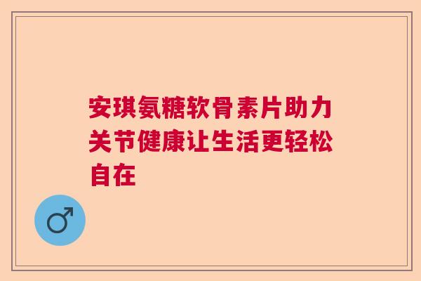 安琪氨糖软骨素片助力关节健康让生活更轻松自在 安琪氨糖软骨素片助力关节健康让生活更轻松自在