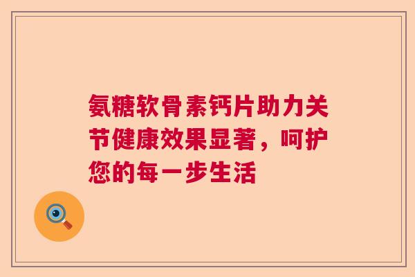 氨糖软骨素钙片助力关节健康效果显著,呵护您的每一步生活