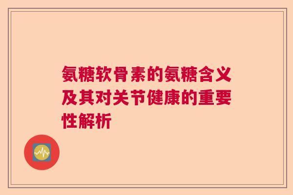 氨糖软骨素的氨糖含义及其对关节健康的重要性解析