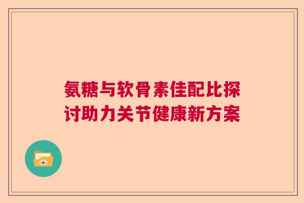 氨糖与软骨素佳配比探讨助力关节健康新方案