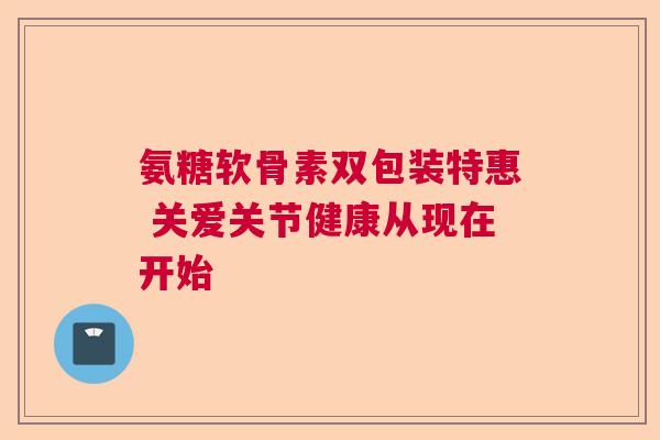 氨糖软骨素双包装特惠 关爱关节健康从现在开始