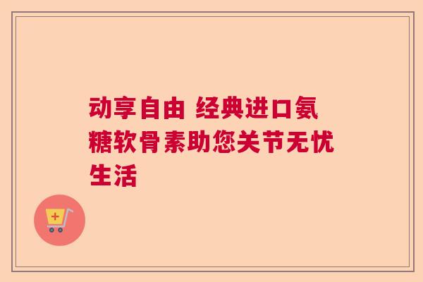 动享自由 经典进口氨糖软骨素助您关节无忧生活