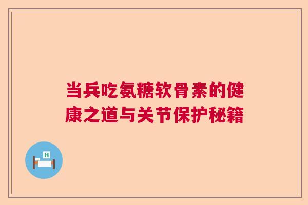 当兵吃氨糖软骨素的健康之道与关节保护秘籍