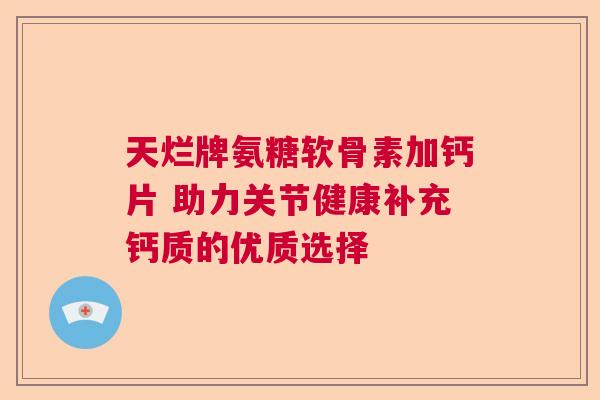 天烂牌氨糖软骨素加钙片 助力关节健康补充钙质的优质选择