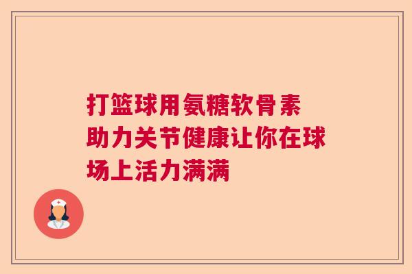 打篮球用氨糖软骨素 助力关节健康让你在球场上活力满满