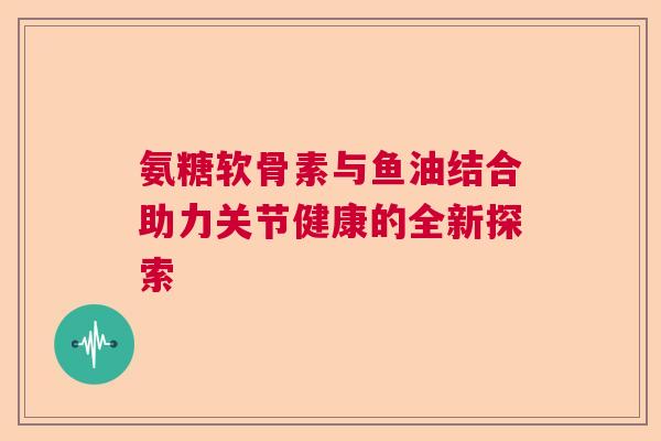 氨糖软骨素与鱼油结合助力关节健康的全新探索