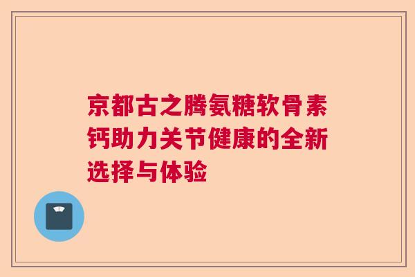 京都古之腾氨糖软骨素钙助力关节健康的全新选择与体验 京都古之腾氨糖软骨素钙助力关节健康的全新选择与体验