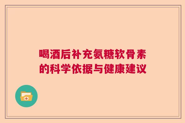 喝酒后补充氨糖软骨素的科学依据与健康建议