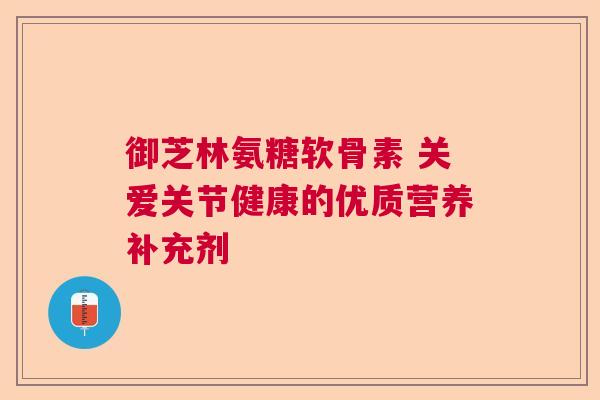 御芝林氨糖软骨素 关爱关节健康的优质营养补充剂
