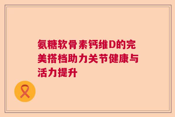 氨糖软骨素钙维D的完美搭档助力关节健康与活力提升