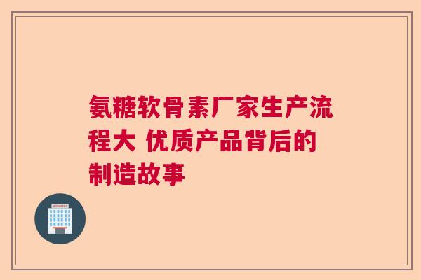 氨糖软骨素厂家生产流程大 优质产品背后的制造故事