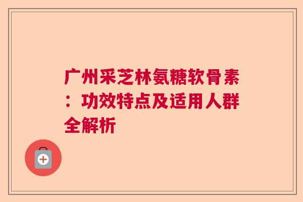 广州采芝林氨糖软骨素:功效特点及适用人群全解析 广州采芝林氨糖软骨素:功效特点及适用人群全解析