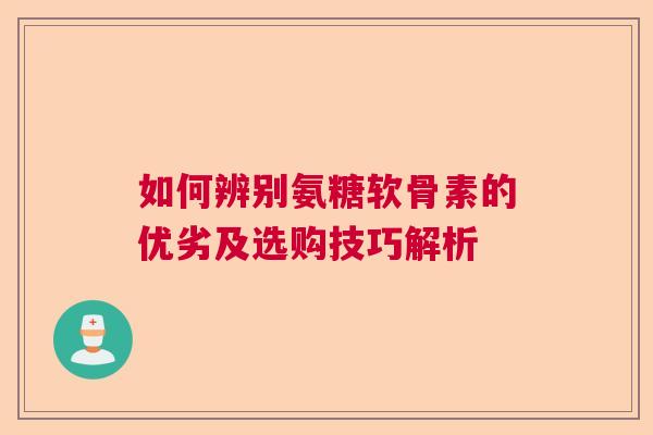 如何辨别氨糖软骨素的优劣及选购技巧解析 如何辨别氨糖软骨素的优劣及选购技巧解析
