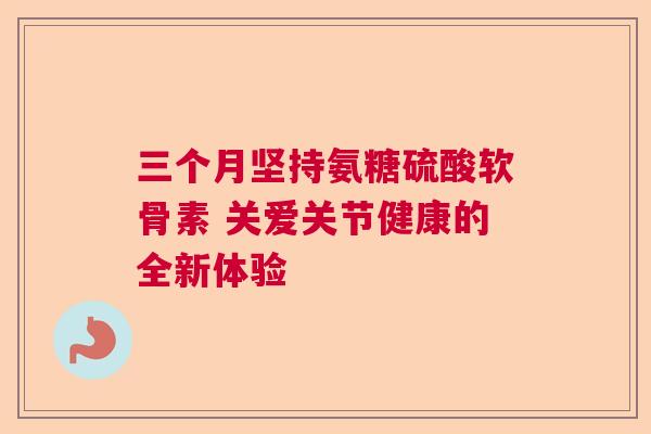 三个月坚持氨糖硫酸软骨素 关爱关节健康的全新体验 三个月坚持氨糖硫酸软骨素 关爱关节健康的全新体验