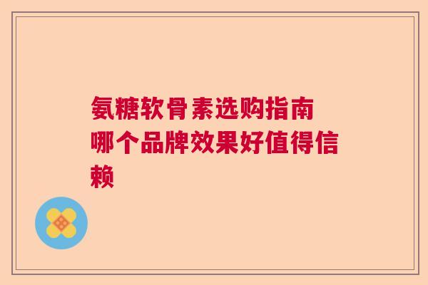 氨糖软骨素选购指南 哪个品牌效果好值得信赖