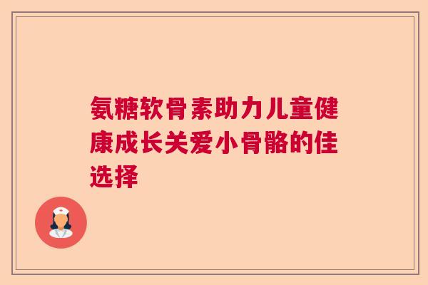 氨糖软骨素助力儿童健康成长关爱小骨骼的佳选择