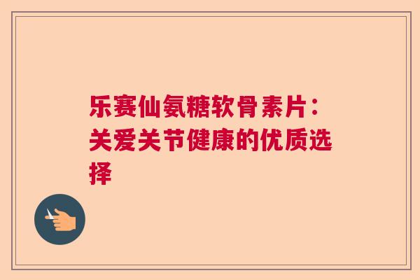乐赛仙氨糖软骨素片：关爱关节健康的优质选择