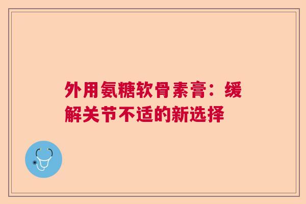 外用氨糖软骨素膏：缓解关节不适的新选择