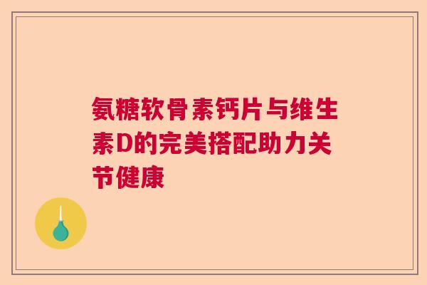氨糖软骨素钙片与维生素D的完美搭配助力关节健康