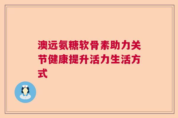 澳远氨糖软骨素助力关节健康提升活力生活方式