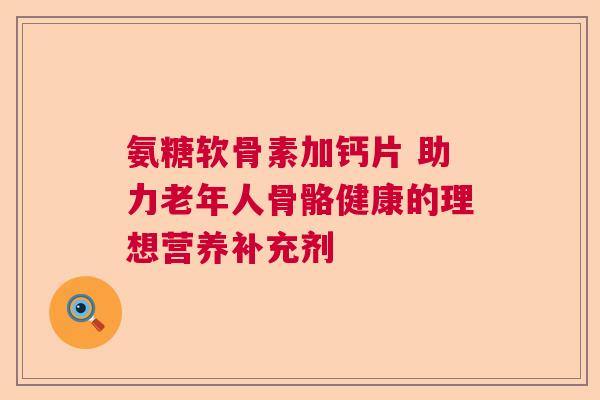 氨糖软骨素加钙片 助力老年人骨骼健康的理想营养补充剂