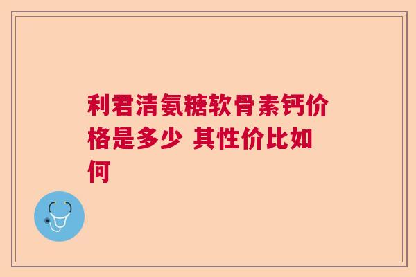 利君清氨糖软骨素钙价格是多少 其性价比如何 利君清氨糖软骨素钙价格是多少 其性价比如何