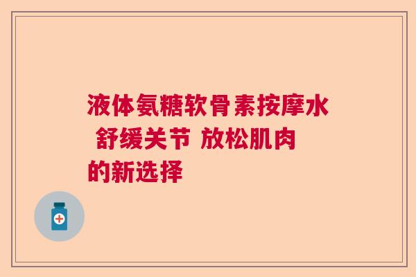 液体氨糖软骨素按摩水 舒缓关节 放松肌肉的新选择 液体氨糖软骨素按摩水 舒缓关节 放松肌肉的新选择
