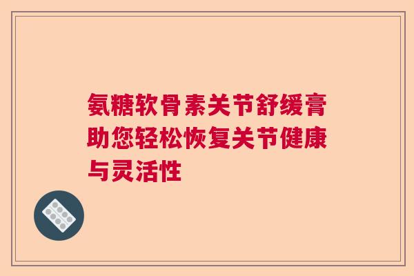 氨糖软骨素关节舒缓膏助您轻松恢复关节健康与灵活性 氨糖软骨素关节舒缓膏助您轻松恢复关节健康与灵活性