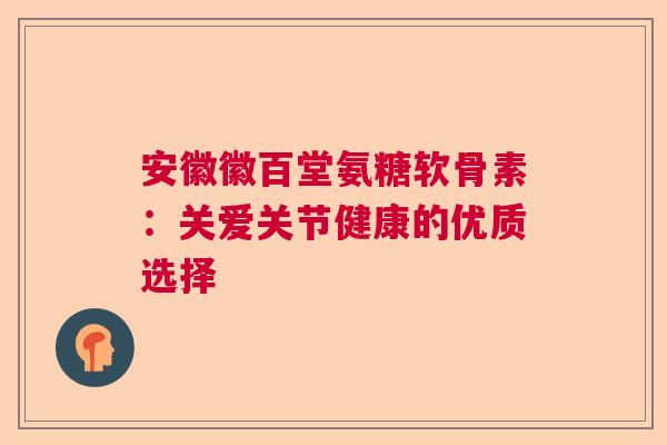 安徽徽百堂氨糖软骨素:关爱关节健康的优质选择