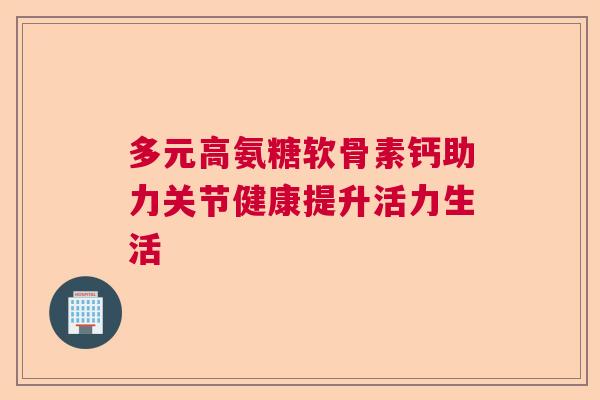 多元高氨糖软骨素钙助力关节健康提升活力生活