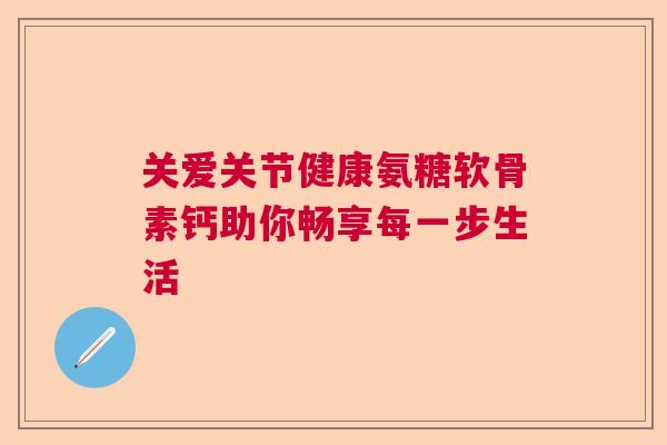 关爱关节健康氨糖软骨素钙助你畅享每一步生活 关爱关节健康氨糖软骨素钙助你畅享每一步生活