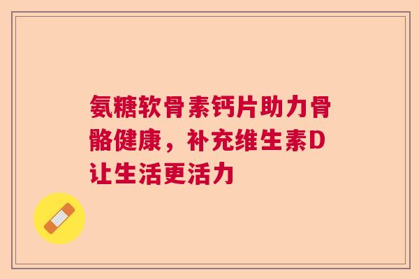 氨糖软骨素钙片助力骨骼健康,补充维生素D让生活更活力
